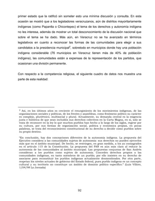 primer estado que la ratificó sin someter esto una mínima discusión y consulta. En esta
ocasión se mostró que a los legisladores veracruzanos, aún de distritos mayoritariamente
indígenas (como Papantla o Chicontepec) el tema de los derechos y autonomía indígena
no les interesa, además de mostrar un total desconocimiento de la discusión nacional que
sobre el tema se ha dado. Más aún, en Veracruz no se ha avanzado en términos
legislativos en cuanto a reconocer las formas de las comunidades para elegir a sus
candidatos a la presidencia municipal2
, sobretodo en municipios donde hay una población
indígena considerable (76 municipios en Veracruz tienen más de 40% de población
indígena), las comunidades están a expensas de la representación de los partidos, que
ocasionan una división permanente.
Con respecto a la competencia religiosa, el siguiente cuadro de datos nos muestra una
parte de esta realidad:
2 Así, en los últimos años es creciente el resurgimiento de los movimientos indígenas, de las
organizaciones sociales y políticas, de los frentes y asambleas, como fenómeno político su carácter
es complejo, pluriétnico, multisocial y plural. Actualmente, su demanda central es la exigencia
justa e histórica de que sean incluidos sus derechos colectivos en la Carta Magna, en si, solo se
trata de reconocer en la ley lo que muchos pueblos han hecho a lo largo de los siglos, regirse por
su cultura, por sus formas de organización social, política y económica propias, en pocas
palabras, se trata del reconocimiento constitucional de su derecho a decidir como pueblos sobre
su propio destino.
“En conclusión, hay dos concepciones diferentes de la autonomía indígena. La propuesta del
Ejecutivo considera a las comunidades sujetos de autonomía: sus derechos no pueden ejercerlos
más que en el ámbito municipal. De hecho, se restringen, en gran medida, a los ya consagrados
en el artículo 115 de la Constitución. La propuesta del PAN es aún más clara al reducir la
autonomía de las comunidades al ámbito municipal. Las propuestas conjuntas de San Andrés
consideran a los pueblos como sujetos de autonomía. Conceden derechos propios a las
comunidades indígenas, en tanto miembros de un pueblo; por ello insisten en su derecho de
asociarse para reconstituir los pueblos indígenas actualmente desmembrados. Por otra parte,
respetan los niveles actuales de gobierno del Estado federal, pues pueblo indígena es un concepto
cultural y su territorio no constituye un ámbito de dominio político específico.” (Luis Villoro,
1/04/98 La Jornada)
92
 