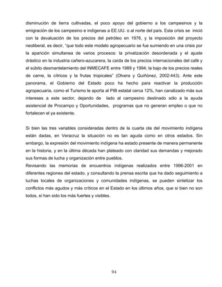 disminución de tierra cultivadas, el poco apoyo del gobierno a los campesinos y la
emigración de los campesino e indígenas a EE.UU. o al norte del país. Esta crisis se inició
con la devaluación de los precios del petróleo en 1976, y la imposición del proyecto
neoliberal, es decir, “que todo este modelo agropecuario se fue sumiendo en una crisis por
la aparición simultanea de varios procesos: la privatización desordenada y el ajuste
drástico en la industria cañero-azucarera, la caída de los precios internacionales del café y
el súbito desmantelamiento del INMECAFE entre 1989 y 1994; la bajo de los precios reales
de carne, la cítricos y la frutas tropicales” (Olvera y Quiñónez, 2002:443). Ante este
panorama, el Gobierno del Estado poco ha hecho para reactivar la producción
agropecuaria, como el Turismo le aporta al PIB estatal cerca 12%, han canalizado más sus
intereses a este sector, dejando de lado al campesino destinado sólo a la ayuda
asistencial de Procampo y Oportunidades, programas que no generan empleo o que no
fortalecen el ya existente.
Si bien las tres variables consideradas dentro de la cuarta ola del movimiento indígena
están dadas, en Veracruz la situación no es tan aguda como en otros estados. Sin
embargo, la expresión del movimiento indígena ha estado presente de manera permanente
en la historia, y en la última década han plateado con claridad sus demandas y mejorado
sus formas de lucha y organización entre pueblos.
Revisando las memorias de encuentros indígenas realizados entre 1996-2001 en
diferentes regiones del estado, y consultando la prensa escrita que ha dado seguimiento a
luchas locales de organizaciones y comunidades indígenas, se pueden sintetizar los
conflictos más agudos y más críticos en el Estado en los últimos años, que si bien no son
todos, si han sido los más fuertes y visibles.
94
 