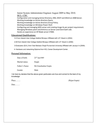 Junior System Administrator Engineer August 2009 to May 2010.
HCL- CDC
Configuration and managing Active Directory, DNS, DHCP and WSUS on 2008 Server.
Working knowledge on Active directory Query.
Working knowledge on Active directory Group Policy.
Working knowledge on Windows Power Shell.
Configuring and managing WDS server and creating Image As per project requirement.
Managing Windows patch and Antivirus on Server and Client both side.
Hands-on experience on HP Blade server C7000.
Educational Qualifications:Educational Qualifications:
1-X from Adarsh Inter Collage Adalhat Mirzapur Affiliated with U.P. Board in (2004)
2-XII from Adarsh Inter Collage Adalhat Mirzapur Affiliated with U.P. Board in (2006)
3-Graduation (B.A.) from Veer Bahadur Singh Purvanchal University Affiliated with Jaunpur in (2009).
4- Hardware and networking Diploma from HCL Career Development Center.
Personal Information:Personal Information:
Date of birth: 23rd
Jan1989
Marital status: Single
Father’s Name: Sh.Umashankar Gupta
Gender Male
I do here by declare that the above given particulars are true and correct to the best of my
knowledge
Place…….. (Rajan Gupta)
Date……..
 
