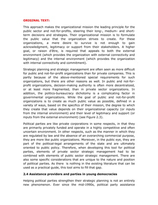 ORIGINAL TEXT:
This approach makes the organizational mission the leading principle for the
public sector and not-for-profits, steering their long-, medium- and short-
term decisions and strategies. Their organizational mission is to formulate
the public value that the organization strives to create. For these
organizations, a mere desire to survive is not enough to gain
acknowledgment, legitimacy or support from their stakeholders. A higher
goal, or raison d’être, is required that appeals to both the external
environment (which provides the organization with external connectivity and
legitimacy) and the internal environment (which provides the organization
with internal connectivity and commitment).
Strategic planning and strategic management are often seen as more difficult
for public and not-for-profit organizations than for private companies. This is
partly because of the above-mentioned special requirements for such
organizations, but there are other reasons as well. In public and not-for-
profit organizations, decision-making authority is often more decentralized,
or at least more fragmented, than in private sector organizations. In
addition, the politics-bureaucracy dichotomy is a complicating factor in
governmental organizations. While the goal of public and not-for-profit
organizations is to create as much public value as possible, defined in a
variety of ways, based on the specifics of their mission, the degree to which
they create that value depends on their organizational capacity (or inputs
from the internal environment) and their level of legitimacy and support (or
inputs from the external environment) (see Figure 2.3).
Political parties are like private corporations in some respects, in that they
are primarily privately funded and operate in a highly competitive and often
uncertain environment. In other respects, such as the manner in which they
are regulated by law and the absence of an overarching commercial purpose,
they are more like public organizations. Moreover, in the public eye, they are
part of the political-legal arrangements of the state and are ultimately
oriented to public policy. Therefore, when developing this tool for political
parties, elements of private sector strategic management had to be
combined with elements of public sector strategic management. There are
also some specific considerations that are unique to the nature and position
of political parties. As there is nothing in the existing literature that can be
used as a practical guide, this tool aims to fill that gap.
2.4 Assistance providers and parties in young democracies
Helping political parties strengthen their strategic planning is not an entirely
new phenomenon. Ever since the mid-1990s, political party assistance
 