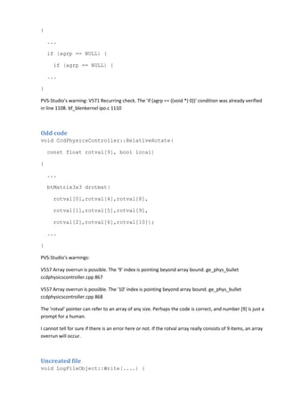 {
...
if (agrp == NULL) {
if (agrp == NULL) {
...
}
PVS-Studio's warning: V571 Recurring check. The 'if (agrp == ((void *) 0))' condition was already verified
in line 1108. bf_blenkernel ipo.c 1110
Odd code
void CcdPhysicsController::RelativeRotate(
const float rotval[9], bool local)
{
...
btMatrix3x3 drotmat(
rotval[0],rotval[4],rotval[8],
rotval[1],rotval[5],rotval[9],
rotval[2],rotval[6],rotval[10]);
...
}
PVS-Studio's warnings:
V557 Array overrun is possible. The '9' index is pointing beyond array bound. ge_phys_bullet
ccdphysicscontroller.cpp 867
V557 Array overrun is possible. The '10' index is pointing beyond array bound. ge_phys_bullet
ccdphysicscontroller.cpp 868
The 'rotval' pointer can refer to an array of any size. Perhaps the code is correct, and number [9] is just a
prompt for a human.
I cannot tell for sure if there is an error here or not. If the rotval array really consists of 9 items, an array
overrun will occur.
Uncreated file
void LogFileObject::Write(....) {
 