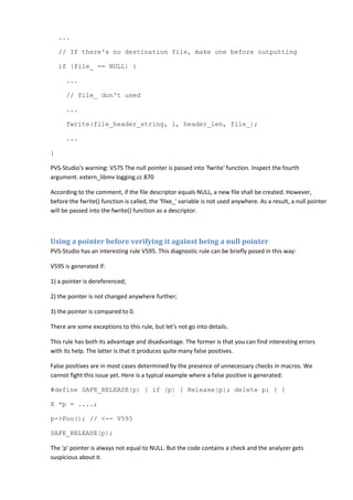 ...
// If there's no destination file, make one before outputting
if (file_ == NULL) {
...
// file_ don't used
...
fwrite(file_header_string, 1, header_len, file_);
...
}
PVS-Studio's warning: V575 The null pointer is passed into 'fwrite' function. Inspect the fourth
argument. extern_libmv logging.cc 870
According to the comment, if the file descriptor equals NULL, a new file shall be created. However,
before the fwrite() function is called, the 'filxe_' variable is not used anywhere. As a result, a null pointer
will be passed into the fwrite() function as a descriptor.
Using a pointer before verifying it against being a null pointer
PVS-Studio has an interesting rule V595. This diagnostic rule can be briefly posed in this way:
V595 is generated if:
1) a pointer is dereferenced;
2) the pointer is not changed anywhere further;
3) the pointer is compared to 0.
There are some exceptions to this rule, but let's not go into details.
This rule has both its advantage and disadvantage. The former is that you can find interesting errors
with its help. The latter is that it produces quite many false positives.
False positives are in most cases determined by the presence of unnecessary checks in macros. We
cannot fight this issue yet. Here is a typical example where a false positive is generated:
#define SAFE_RELEASE(p) { if (p) { Release(p); delete p; } }
X *p = ....;
p->Foo(); // <-- V595
SAFE_RELEASE(p);
The 'p' pointer is always not equal to NULL. But the code contains a check and the analyzer gets
suspicious about it.
 