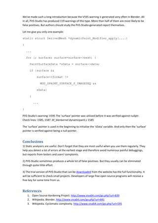 We've made such a long introduction because the V595 warning is generated very often in Blender. All
in all, PVS-Studio has produced 119 warnings of this type. More than half of them are most likely to be
false positives. But authors should study the PVS-Studio-generated report themselves.
Let me give you only one example:
static struct DerivedMesh *dynamicPaint_Modifier_apply(....)
{
...
for (; surface; surface=surface->next) {
PaintSurfaceData *sData = surface->data;
if (surface &&
surface->format !=
MOD_DPAINT_SURFACE_F_IMAGESEQ &&
sData)
{
...
}
PVS-Studio's warning: V595 The 'surface' pointer was utilized before it was verified against nullptr.
Check lines: 1585, 1587. bf_blenkernel dynamicpaint.c 1585
The 'surface' pointer is used in the beginning to initialize the 'sData' variable. And only then the 'surface'
pointer is verified against being a null pointer.
Conclusions
1) Static analyzers are useful. Don't forget that they are most useful when you use them regularly. They
help you detect a lot of errors at the earliest stage and therefore avoid numerous painful debuggings,
but-reports from testers and users' complaints.
2) PVS-Studio sometimes produces a whole lot of false positives. But they usually can be eliminated
through quite little effort.
3) The trial version of PVS-Studio that can be downloaded from the website has the full functionality. It
will be sufficient to check small projects. Developers of large free open source programs will receive a
free key for some time from us.
References
1. Open Source Hardening Project. http://www.viva64.com/go.php?url=839
2. Wikipedia. Blender. http://www.viva64.com/go.php?url=841
3. Wikipedia. Cyclomatic complexity. http://www.viva64.com/go.php?url=595
 