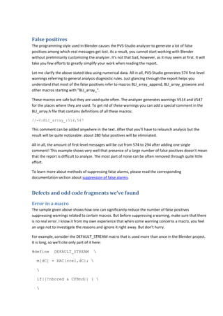 False positives
The programming style used in Blender causes the PVS-Studio analyzer to generate a lot of false
positives among which real messages get lost. As a result, you cannot start working with Blender
without preliminarily customizing the analyzer. It's not that bad, however, as it may seem at first. It will
take you few efforts to greatly simplify your work when reading the report.
Let me clarify the above stated idea using numerical data. All in all, PVS-Studio generates 574 first-level
warnings referring to general analysis diagnostic rules. Just glancing through the report helps you
understand that most of the false positives refer to macros BLI_array_append, BLI_array_growone and
other macros starting with "BLI_array_".
These macros are safe but they are used quite often. The analyzer generates warnings V514 and V547
for the places where they are used. To get rid of these warnings you can add a special comment in the
BLI_array.h file that contains definitions of all these macros:
//-V:BLI_array_:514,547
This comment can be added anywhere in the text. After that you'll have to relaunch analysis but the
result will be quite noticeable: about 280 false positives will be eliminated.
All in all, the amount of first-level messages will be cut from 574 to 294 after adding one single
comment! This example shows very well that presence of a large number of false positives doesn't mean
that the report is difficult to analyze. The most part of noise can be often removed through quite little
effort.
To learn more about methods of suppressing false alarms, please read the corresponding
documentation section about suppression of false alarms.
Defects and odd code fragments we've found
Error in a macro
The sample given above shows how one can significantly reduce the number of false positives
suppressing warnings related to certain macros. But before suppressing a warning, make sure that there
is no real error. I know it from my own experience that when some warning concerns a macro, you feel
an urge not to investigate the reasons and ignore it right away. But don't hurry.
For example, consider the DEFAULT_STREAM macro that is used more than once in the Blender project.
It is long, so we'll cite only part of it here:
#define DEFAULT_STREAM 
m[dC] = RAC(ccel,dC); 

if((!nbored & CFBnd)) { 

 
