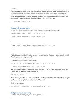 ....
PVS-Studio's warning: V564 The '&' operator is applied to bool type value. You've probably forgotten to
include parentheses or intended to use the '&&' operator. bf_intern_elbeem solver_main.cpp 567
Parentheses are arranged in a wrong way here. As a result, it is "!nbored" which is calculated first, and
only then the & operator is applied to a Boolean value. This is the correct code:
if(!(nbored & CFBnd)) { 
Error while using a macro
An error here occurs not because of the macro, but because of a misprint when using it:
#define MAX2(x,y) ( (x)>(y) ? (x) : (y) )
static Scene *preview_prepare_scene(....)
{
...
int actcol = MAX2(base->object->actcol > 0, 1) - 1;
...
}
PVS-Studio's warning: V562 It's odd to compare 0 or 1 with a value of 1: (base->object->actcol > 0) > (1).
bf_editor_render render_preview.c 361
If you expand the macro, this is what you'll get:
int actcol = ( ( (base->object->actcol > 0) > (1) ) ?
(base->object->actcol > 0) : (1) ) - 1;
The "base->object->actcol > 0" expression always gives 0 or 1. The "[0..1] > 1" condition is always false.
It means that the statement can be simplified to:
int actcol = 0;
This is obviously not what the programmer intended. The fragment "> 0" must have been taken along by
accident when copying the "base->object->actcol" fragment.
This is the correct code:
int actcol = MAX2(base->object->actcol, 1) - 1;
Null pointer dereferencing
static int render_new_particle_system(...)
{
 