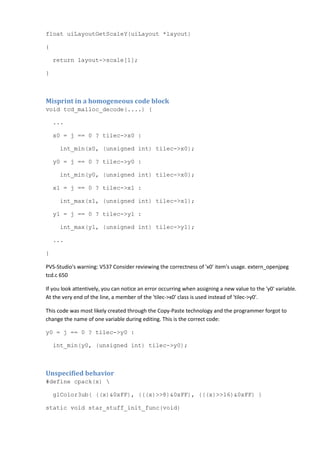 float uiLayoutGetScaleY(uiLayout *layout)
{
return layout->scale[1];
}
Misprint in a homogeneous code block
void tcd_malloc_decode(....) {
...
x0 = j == 0 ? tilec->x0 :
int_min(x0, (unsigned int) tilec->x0);
y0 = j == 0 ? tilec->y0 :
int_min(y0, (unsigned int) tilec->x0);
x1 = j == 0 ? tilec->x1 :
int_max(x1, (unsigned int) tilec->x1);
y1 = j == 0 ? tilec->y1 :
int_max(y1, (unsigned int) tilec->y1);
...
}
PVS-Studio's warning: V537 Consider reviewing the correctness of 'x0' item's usage. extern_openjpeg
tcd.c 650
If you look attentively, you can notice an error occurring when assigning a new value to the 'y0' variable.
At the very end of the line, a member of the 'tilec->x0' class is used instead of 'tilec->y0'.
This code was most likely created through the Copy-Paste technology and the programmer forgot to
change the name of one variable during editing. This is the correct code:
y0 = j == 0 ? tilec->y0 :
int_min(y0, (unsigned int) tilec->y0);
Unspecified behavior
#define cpack(x) 
glColor3ub( ((x)&0xFF), (((x)>>8)&0xFF), (((x)>>16)&0xFF) )
static void star_stuff_init_func(void)
 
