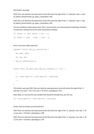 PVS-Studio's warnings:
V501 There are identical sub-expressions to the left and to the right of the '>=' operator: start >= start
bf_python_bmesh bmesh_py_types_customdata.c 442
V501 There are identical sub-expressions to the left and to the right of the '>=' operator: stop >= stop
bf_python_bmesh bmesh_py_types_customdata.c 443
The two conditions shown above never hold. I cannot tell for sure what exactly the developer intended
to write here. Perhaps the correct code should look as follows:
if (start >= len) start = len - 1;
if (stop >= len) stop = len - 1;
Here is one more odd comparison:
typedef struct opj_pi_resolution {
int pdx, pdy;
int pw, ph;
} opj_pi_resolution_t;
static bool pi_next_rpcl(opj_pi_iterator_t * pi) {
...
if ((res->pw==0)||(res->pw==0)) continue;
...
}
PVS-Studio's warning: V501 There are identical sub-expressions to the left and to the right of the '||'
operator: (res->pw == 0) || (res->pw == 0) extern_openjpeg pi.c 219
Most likely, it is not only the 'pw' variable that should be checked here, but 'ph' too:
if ((res->pw==0)||(res->ph==0)) continue;
Similar incorrect checks can be found here:
V501 There are identical sub-expressions to the left and to the right of the '||' operator: (res->pw == 0)
|| (res->pw == 0) extern_openjpeg pi.c 300
V501 There are identical sub-expressions to the left and to the right of the '||' operator: (res->pw == 0)
|| (res->pw == 0) extern_openjpeg pi.c 379
 