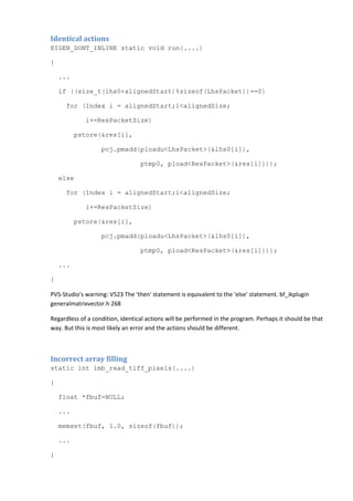 Identical actions
EIGEN_DONT_INLINE static void run(....)
{
...
if ((size_t(lhs0+alignedStart)%sizeof(LhsPacket))==0)
for (Index i = alignedStart;i<alignedSize;
i+=ResPacketSize)
pstore(&res[i],
pcj.pmadd(ploadu<LhsPacket>(&lhs0[i]),
ptmp0, pload<ResPacket>(&res[i])));
else
for (Index i = alignedStart;i<alignedSize;
i+=ResPacketSize)
pstore(&res[i],
pcj.pmadd(ploadu<LhsPacket>(&lhs0[i]),
ptmp0, pload<ResPacket>(&res[i])));
...
}
PVS-Studio's warning: V523 The 'then' statement is equivalent to the 'else' statement. bf_ikplugin
generalmatrixvector.h 268
Regardless of a condition, identical actions will be performed in the program. Perhaps it should be that
way. But this is most likely an error and the actions should be different.
Incorrect array filling
static int imb_read_tiff_pixels(....)
{
float *fbuf=NULL;
...
memset(fbuf, 1.0, sizeof(fbuf));
...
}
 