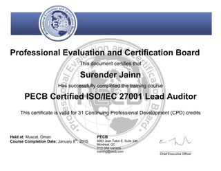 Professional Evaluation and Certification Board
This document certifies that
Surender Jainn
Has successfully completed the training course
PECB Certified ISO/IEC 27001 Lead Auditor
This certificate is valid for 31 Continuing Professional Development (CPD) credits
Held at: Muscat, Oman
Course Completion Date: January 8th
, 2015
PECB
6683 Jean Talon E, Suite 336
Montreal, QC
H1S 0A6 Canada
training@pecb.com _________________
Chief Executive Officer
 