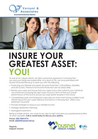 As one of our valued clients, we take a proactive approach in ensuring that
you and your family are looked after. As a result of this, we have partnered with
Ausnet Financial Planning, to assist you with the following:
•	 Protecting your lifestyle and assets (Income Protection, Critical Illness, Disability
and Life Cover). Premiums for Income Protection are tax deductible
•	 Review your super and ensure that your super fund is best suited to your individual
circumstances (choosing the right super not just in terms of fees but overall
performance of the fund to ensure you reap better rewards in the future)
•	 Consolidating super and finding lost super (did you know that having multiple funds
will eat away into your super balance and hence, in the long term, affect your
retirement income?)
•	 Provide strategies to reduce your taxable income
•	 Strategic Retirement Planning
•	 Managed Investments
Being a mobile service, we come to you day or night and give you a professional outline
of what’s possible. Call or email today to discuss your options.
Phone: (08) 9300 0776
Email: admin@varsani.net.au
Regards,
Kalpesh Varsani
Insure your
greatest asset:
You!
 