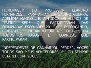 HOMENAGEM      DO    PROFESSOR      LEANDRO
FERNANDES , PARA A FAMÍLIA SABINO GUERRA,
ADELÍDIA MAGNO , E, A TODOS OS ALUNOS DE
ITATIRA   SEDE   QUE     PARTICIPARAM   DAS
OLIMPÍADAS ESCOLARES 2011 , SE ESFORÇANDO,
BRIGANDO,E, AJUDANDO UM AOS OUTROS EM
TODOS OS JOGOS         E     CORRIDAS QUE
PARTICIPARAM .

INDEPENDENTE DE GANHAR OU PERDER, VOCÊS
TODOS SÃO MEUS VENCEDORES, E , EU SEMPRE
ESTAREI COM VOCÊS.
 