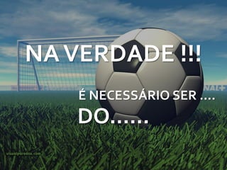 NA VERDADE !!!
    É NECESSÁRIO SER ....
    DO......
 