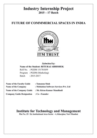Industry Internship Project
2015 – 17 Batch
FUTURE OF COMMMERCIAL SPACES IN INDIA
Submitted by:
Name of the Student: RITURAJ ABHISHEK
Roll No. : PGDM 151701059
Program : PGDM (Marketing)
Batch : 2015-2017
Name of the Faculty Guide : Tamanna Shah
Name of the Company : Mobiation Software Services Pvt. Ltd
Name of the Company Guide : Mr. Kiran Kumar Mandhadi
Company Guide Designation : Co - Founder
Institute for Technology and Management
Plot No. 25 / 26, Institutional Area Sector – 4, Kharghar, Navi Mumbai
 