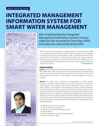 www.eawater.com/eMagazine
SMART WATER NETWORK
INTEGRATED MANAGEMENT
INFORMATION SYSTEM FOR
SMART WATER MANAGEMENT
After implementing the Integrated
Management Information System, revenue
collection has increased by more than 250%,
and water loss reduced by almost 50%.
By Tejus Kumar
SPML Infra has indigenously developed an Integrated Management Information System (IMIS)
for smart management of water utilities. A powerful enterprise management system designed
to meet day to day operations of water distribution utilities, seamlessly manages entire gamut
of services. This is the only system in world designed speciﬁcally as per working conditions of
Indian government departments and consumers. Going forward with development of smart
city, this integrated system will be essential for smart operation of water supply and distribution
management in the cities. www.spml.co.in
Implementation
Issues: Karnataka Water Board (KWB), Dharwad city faced higher percentage of Nor Revenue
Water (NRW) close to 53%, among the highest in the country with large number of illegal water
connections, poor operation and maintenance of infrastructure, poor customer service etc. All
these problems led to decrease in revenue collection, consumer unhappiness and frequent
complaints.
Solution: The problems led to deployment and implementation of suitable integrated
management information system consisting of recording and processing of maintenance
requests, allocation and scheduling of work orders for preventive and proactive maintenance,
revenue collection, debt management, meter reading and monitoring of ﬂow measurements,
demand forecasting, load analysis and dynamic master planning for forecasting of network
components, suitable cash management and ﬁnancial accounting, network management with
ability to do simulation and digital terrain modeling, graphical interface with zoning facilities for
44,000 water connections serving population of more than 4,00,000 residents of Dharwad city.
This project was ﬁrst of its kind in India in the water supply and distribution sector. To address the
issues, special designed integrated system has been implemented on a single platform having
the following modules:
 Billing and customer information system
 GIS and network asset management
 Operation and maintenance management system
 Network analysis
 Demand management system and asset management
 Finance management system
 