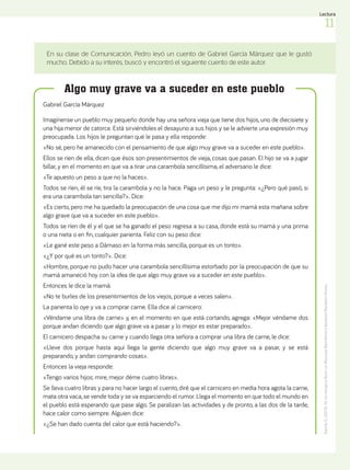 En su clase de Comunicación, Pedro leyó un cuento de Gabriel García Márquez que le gustó
mucho. Debido a su interés, buscó y encontró el siguiente cuento de este autor.
Algo muy grave va a suceder en este pueblo
García,
G.
(2010).
Yo
no
vengo
a
decir
un
discurso.
Barcelona:
Literatura
Random
House.
Gabriel García Márquez
Imagínense un pueblo muy pequeño donde hay una señora vieja que tiene dos hijos, uno de diecisiete y
una hija menor de catorce. Está sirviéndoles el desayuno a sus hijos y se le advierte una expresión muy
preocupada. Los hijos le preguntan qué le pasa y ella responde:
«No sé, pero he amanecido con el pensamiento de que algo muy grave va a suceder en este pueblo».
Ellos se ríen de ella, dicen que ésos son presentimientos de vieja, cosas que pasan. El hijo se va a jugar
billar, y en el momento en que va a tirar una carambola sencillísima, el adversario le dice:
«Te apuesto un peso a que no la haces».
Todos se ríen, él se ríe, tira la carambola y no la hace. Paga un peso y le pregunta: «¿Pero qué pasó, si
era una carambola tan sencilla?». Dice:
«Es cierto, pero me ha quedado la preocupación de una cosa que me dijo mi mamá esta mañana sobre
algo grave que va a suceder en este pueblo».
Todos se ríen de él y el que se ha ganado el peso regresa a su casa, donde está su mamá y una prima
o una nieta o en fin, cualquier parienta. Feliz con su peso dice:
«Le gané este peso a Dámaso en la forma más sencilla, porque es un tonto».
«¿Y por qué es un tonto?». Dice:
«Hombre, porque no pudo hacer una carambola sencillísima estorbado por la preocupación de que su
mamá amaneció hoy con la idea de que algo muy grave va a suceder en este pueblo».
Entonces le dice la mamá:
«No te burles de los presentimientos de los viejos, porque a veces salen».
La parienta lo oye y va a comprar carne. Ella dice al carnicero:
«Véndame una libra de carne» y, en el momento en que está cortando, agrega: «Mejor véndame dos
porque andan diciendo que algo grave va a pasar y lo mejor es estar preparado».
El carnicero despacha su carne y cuando llega otra señora a comprar una libra de carne, le dice:
«Lleve dos porque hasta aquí llega la gente diciendo que algo muy grave va a pasar, y se está
preparando, y andan comprando cosas».
Entonces la vieja responde:
«Tengo varios hijos; mire, mejor déme cuatro libras».
Se lleva cuatro libras y para no hacer largo el cuento, diré que el carnicero en media hora agota la carne,
mata otra vaca, se vende toda y se va esparciendo el rumor. Llega el momento en que todo el mundo en
el pueblo está esperando que pase algo. Se paralizan las actividades y de pronto, a las dos de la tarde,
hace calor como siempre. Alguien dice:
«¿Se han dado cuenta del calor que está haciendo?».
11
Lectura
 