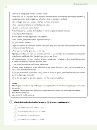 ¿Cuál de los siguientes hechos ocurrió primero en el cuento?
11
Un pajarito aparece en la plaza.
El carnicero vende toda la carne.
El hijo falla una carambola.
La madre abandona el pueblo.
a
b
c
d
«¡Pero si en este pueblo siempre ha hecho calor!»
Tanto calor que es un pueblo donde todos los músicos tenían instrumentos remendados con brea y
tocaban siempre a la sombra porque si tocaban al sol se les caían a pedazos.
«Sin embargo -dice uno-, nunca a esta hora ha hecho tanto calor.»
«Pero a las dos de la tarde es cuando hay más calor.»
«Sí, pero no tanto calor como ahora.»
Al pueblo desierto, a la plaza desierta, baja de pronto un pajarito y se corre la voz:
«Hay un pajarito en la plaza».
Y viene todo el mundo espantado a ver el pajarito.
«Pero, señores, siempre ha habido pajaritos que bajan.»
«Sí, pero nunca a esta hora.»
Llega un momento de tal tensión para los habitantes del pueblo que todos están desesperados por irse
y no tienen el valor de hacerlo.
«Yo sí soy muy macho -grita uno-, yo me voy.»
Agarra sus muebles, sus hijos, sus animales, los mete en una carreta y atraviesa la calle central donde
está el pobre pueblo viéndolo. Hasta el momento en que dicen:
«Si éste se atreve a irse, pues nosotros también nos vamos», y empiezan a desmantelar literalmente
al pueblo. Se llevan las cosas, los animales, todo.
Y uno de los últimos que abandona el pueblo dice:
«Que no venga la desgracia a caer sobre todo lo que queda de nuestra casa» y entonces incendia la
casa y otros incendian otras casas.
Huyen en un tremendo y verdadero pánico, como en éxodo de guerra, y en medio de ellos va la señora
que tuvo el presagio clamando:
«Yo lo dije, que algo muy grave iba a pasar y me dijeron que estaba loca»
Glosario
Billar: Juego que consiste en impulsar bolas con un taco (palo) sobre una mesa forrada de paño y con aberturas en
las esquinas.
Carambola: Efecto de golpear dos bolas con otra o golpear una sola tras tocar tres bandas de la mesa de billar.
Peso: Moneda colombiana.
Libra: Unidad de medida para pesar.
12
1.° grado de secundaria
 