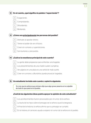 ¿Cómo son principalmente las personas del pueblo?
13
Disfrutan al apostar dinero.
Tienen el poder de ver el futuro.
Creen en rumores y supersticiones.
Son burlones y precavidos.
a
b
c
d
¿Cuál es la enseñanza principal de este cuento?
14
La gente debe prepararse para enfrentar una tragedia.
Los presentimientos de una madre suelen cumplirse.
Ver pájaros en una plaza es una señal de mala suerte.
Creer en rumores y difundirlos puede provocar tragedias.
Los acontecimientos fueron provocados por el rumor de la señora.
La burla de los hijos sobre el presagio de la señora causó la desgracia.
Al final de la historia, la señora afirma que su presagio se cumplió.
En la historia, el carnicero ayuda a esparcir el rumor de la señora en el pueblo.
a
b
c
d
a
b
c
d
Un estudiante ha leído este cuento y opinó lo siguiente:
15
Yo creo que la señora que primero dijo que algo grave pasaría es la culpable
de todo lo que pasó en el pueblo.
¿Cuál de las siguientes ideas podría apoyar la opinión de este estudiante?
En el cuento, ¿qué significa la palabra “esparciendo”?
12
Exagerando.
Comprobando.
Difundiendo.
Mintiendo.
a
b
c
d
13
Lectura
 