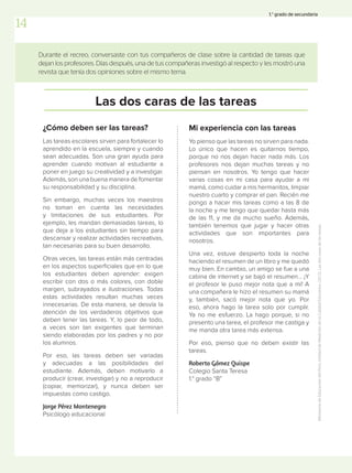 Durante el recreo, conversaste con tus compañeros de clase sobre la cantidad de tareas que
dejan los profesores. Días después, una de tus compañeras investigó al respecto y les mostró una
revista que tenía dos opiniones sobre el mismo tema.
Las dos caras de las tareas
¿Cómo deben ser las tareas?
Las tareas escolares sirven para fortalecer lo
aprendido en la escuela, siempre y cuando
sean adecuadas. Son una gran ayuda para
aprender cuando motivan al estudiante a
poner en juego su creatividad y a investigar.
Además, son una buena manera de fomentar
su responsabilidad y su disciplina.
Sin embargo, muchas veces los maestros
no toman en cuenta las necesidades
y limitaciones de sus estudiantes. Por
ejemplo, les mandan demasiadas tareas, lo
que deja a los estudiantes sin tiempo para
descansar y realizar actividades recreativas,
tan necesarias para su buen desarrollo.
Otras veces, las tareas están más centradas
en los aspectos superficiales que en lo que
los estudiantes deben aprender: exigen
escribir con dos o más colores, con doble
margen, subrayados e ilustraciones. Todas
estas actividades resultan muchas veces
innecesarias. De esta manera, se desvía la
atención de los verdaderos objetivos que
deben tener las tareas. Y, lo peor de todo,
a veces son tan exigentes que terminan
siendo elaboradas por los padres y no por
los alumnos.
Por eso, las tareas deben ser variadas
y adecuadas a las posibilidades del
estudiante. Además, deben motivarlo a
producir (crear, investigar) y no a reproducir
(copiar, memorizar), y nunca deben ser
impuestas como castigo.
Jorge Pérez Montenegro
Psicólogo educacional
Mi experiencia con las tareas
Yo pienso que las tareas no sirven para nada.
Lo único que hacen es quitarnos tiempo,
porque no nos dejan hacer nada más. Los
profesores nos dejan muchas tareas y no
piensan en nosotros. Yo tengo que hacer
varias cosas en mi casa para ayudar a mi
mamá, como cuidar a mis hermanitos, limpiar
nuestro cuarto y comprar el pan. Recién me
pongo a hacer mis tareas como a las 8 de
la noche y me tengo que quedar hasta más
de las 11, y me da mucho sueño. Además,
también tenemos que jugar y hacer otras
actividades que son importantes para
nosotros.
Una vez, estuve despierto toda la noche
haciendo el resumen de un libro y me quedó
muy bien. En cambio, un amigo se fue a una
cabina de internet y se bajó el resumen… ¡Y
el profesor le puso mejor nota que a mí! A
una compañera le hizo el resumen su mamá
y, también, sacó mejor nota que yo. Por
eso, ahora hago la tarea solo por cumplir.
Ya no me esfuerzo. La hago porque, si no
presento una tarea, el profesor me castiga y
me manda otra tarea más extensa.
Por eso, pienso que no deben existir las
tareas.
Roberto Gómez Quispe
Colegio Santa Teresa
1.° grado “B”
Ministerio
de
Educación
del
Perú,
Unidad
de
Medición
de
la
Calidad
Educativa.
(2013).
Las
dos
caras
de
las
tareas.
14
1.° grado de secundaria
 