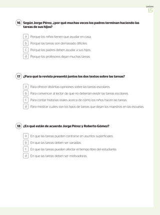 Según Jorge Pérez, ¿por qué muchas veces los padres terminan haciendo las
tareas de sus hijos?
16
Porque los niños tienen que ayudar en casa.
Porque las tareas son demasiado difíciles.
Porque los padres deben ayudar a sus hijos.
Porque los profesores dejan muchas tareas.
a
b
c
d
¿Para qué la revista presentó juntos los dos textos sobre las tareas?
17
Para ofrecer distintas opiniones sobre las tareas escolares.
Para convencer al lector de que no deberían existir las tareas escolares.
Para contar historias reales acerca de cómo los niños hacen las tareas.
Para mostrar cuáles son los tipos de tareas que dejan los maestros en las escuelas.
a
b
c
d
¿En qué están de acuerdo Jorge Pérez y Roberto Gómez?
18
En que las tareas pueden centrarse en asuntos superficiales.
En que las tareas deben ser variadas.
En que las tareas pueden afectar el tiempo libre del estudiante.
En que las tareas deben ser motivadoras.
a
b
c
d
15
Lectura
 