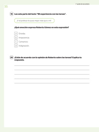 Lee esta parte del texto “Mi experiencia con las tareas”.
19
Envidia.
Impaciencia.
Cansancio.
Indignación.
a
b
c
d
¡Y el profesor le puso mejor nota que a mí!
¿Qué emoción expresa Roberto Gómez en esta expresión?
¿Estás de acuerdo con la opinión de Roberto sobre las tareas? Explica tu
respuesta.
20
16
1.° grado de secundaria
 