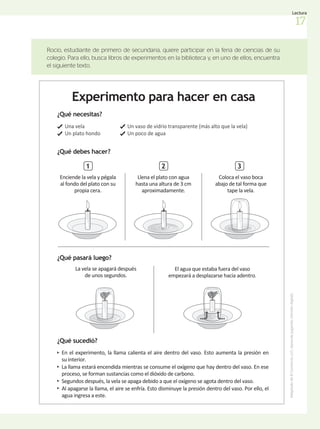 Rocío, estudiante de primero de secundaria, quiere participar en la feria de ciencias de su
colegio. Para ello, busca libros de experimentos en la biblioteca y, en uno de ellos, encuentra
el siguiente texto.
Experimento para hacer en casa
1
Llena el plato con agua
hasta una altura de 3 cm
aproximadamente.
2
Coloca el vaso boca
abajo de tal forma que
tape la vela.
3
¿Qué necesitas?
Una vela
Un plato hondo
En el experimento, la llama calienta el aire dentro del vaso. Esto aumenta la presión en
su interior.
La llama estará encendida mientras se consume el oxígeno que hay dentro del vaso. En ese
proceso, se forman sustancias como el dióxido de carbono.
Segundos después, la vela se apaga debido a que el oxígeno se agota dentro del vaso.
Al apagarse la llama, el aire se enfría. Esto disminuye la presión dentro del vaso. Por ello, el
agua ingresa a este.
Un vaso de vidrio transparente (más alto que la vela)
Un poco de agua
¿Qué sucedió?
¿Qué debes hacer?
¿Qué pasará luego?
Enciende la vela y pégala
al fondo del plato con su
propia cera.
La vela se apagará después
de unos segundos.
El agua que estaba fuera del vaso
empezará a desplazarse hacia adentro.
Adaptado
de
El
Comercio.
(s.f.).
Aprende
jugando.
(Versión
digital).
17
Lectura
 