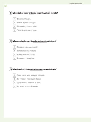 ¿Qué debes hacer antes de pegar la vela en el plato?
21
Encender la vela.
Llenar el plato con agua.
Meter el agua en el vaso.
Tapar la vela con el vaso.
a
b
c
d
¿Para qué se ha escrito principalmente este texto?
22
Para expresar una opinión.
Para narrar una historia.
Para dar instrucciones.
Para describir objetos.
a
b
c
d
¿Cuál sería el título más adecuado para este texto?
23
Sepa cómo arde una vela húmeda.
La vela que hace subir el agua.
Apagando la vela con el agua.
La vela y el vaso de vidrio.
a
b
c
d
18
1.° grado de secundaria
 