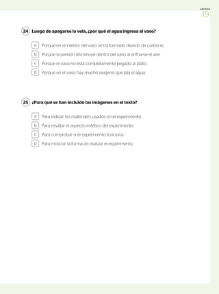 ¿Para qué se han incluido las imágenes en el texto?
25
Para indicar los materiales usados en el experimento.
Para resaltar el aspecto estético del experimento.
Para comprobar si el experimento funciona.
Para mostrar la forma de realizar el experimento.
a
b
c
d
Luego de apagarse la vela, ¿por qué el agua ingresa al vaso?
24
Porque en el interior del vaso se ha formado dióxido de carbono.
Porque la presión disminuye dentro del vaso al enfriarse el aire.
Porque el vaso no está completamente pegado al plato.
Porque en el vaso hay mucho oxígeno que jala el agua.
a
b
c
d
19
Lectura
 