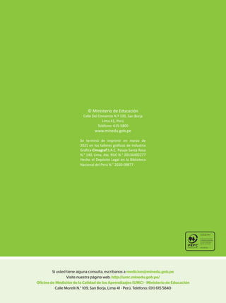Si usted tiene alguna consulta, escríbanos a medicion@minedu.gob.pe
Visite nuestra página web: http://umc.minedu.gob.pe/
Oficina de Medición de la Calidad de los Aprendizajes (UMC) - Ministerio de Educación
Calle Morelli N.° 109, San Borja, Lima 41 - Perú. Teléfono: (01) 615 5840
© Ministerio de Educación
Calle Del Comercio N.º 193, San Borja
Lima 41, Perú
Teléfono: 615-5800
www.minedu.gob.pe
Se terminó de imprimir en marzo de
2021 en los talleres gráficos de Industria
Gráfica Cimagraf S.A.C. Pasaje Santa Rosa
N.° 140, Lima, Ate. RUC N.° 20136492277
Hecho el Depósito Legal en la Biblioteca
Nacional del Perú N.° 2020-09877
 
