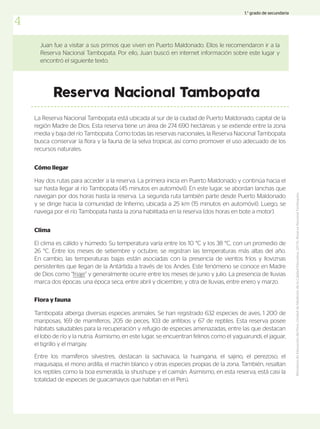 Tambopata alberga diversas especies animales. Se han registrado 632 especies de aves, 1 200 de
mariposas, 169 de mamíferos, 205 de peces, 103 de anfibios y 67 de reptiles. Esta reserva posee
hábitats saludables para la recuperación y refugio de especies amenazadas, entre las que destacan
el lobo de río y la nutria. Asimismo, en este lugar, se encuentran felinos como el yaguarundi, el jaguar,
el tigrillo y el margay.
Entre los mamíferos silvestres, destacan la sachavaca, la huangana, el sajino, el perezoso, el
maquisapa, el mono ardilla, el machín blanco y otras especies propias de la zona. También, resaltan
los reptiles como la boa esmeralda, la shushupe y el caimán. Asimismo, en esta reserva, está casi la
totalidad de especies de guacamayos que habitan en el Perú.
Juan fue a visitar a sus primos que viven en Puerto Maldonado. Ellos le recomendaron ir a la
Reserva Nacional Tambopata. Por ello, Juan buscó en internet información sobre este lugar y
encontró el siguiente texto.
Reserva Nacional Tambopata
La Reserva Nacional Tambopata está ubicada al sur de la ciudad de Puerto Maldonado, capital de la
región Madre de Dios. Esta reserva tiene un área de 274 690 hectáreas y se extiende entre la zona
media y baja del río Tambopata. Como todas las reservas nacionales, la Reserva Nacional Tambopata
busca conservar la flora y la fauna de la selva tropical, así como promover el uso adecuado de los
recursos naturales.
Cómo llegar
Hay dos rutas para acceder a la reserva. La primera inicia en Puerto Maldonado y continúa hacia el
sur hasta llegar al río Tambopata (45 minutos en automóvil). En este lugar, se abordan lanchas que
navegan por dos horas hasta la reserva. La segunda ruta también parte desde Puerto Maldonado
y se dirige hacia la comunidad de Infierno, ubicada a 25 km (15 minutos en automóvil). Luego, se
navega por el río Tambopata hasta la zona habilitada en la reserva (dos horas en bote a motor).
El clima es cálido y húmedo. Su temperatura varía entre los 10 °C y los 38 °C, con un promedio de
26 °C. Entre los meses de setiembre y octubre, se registran las temperaturas más altas del año.
En cambio, las temperaturas bajas están asociadas con la presencia de vientos fríos y lloviznas
persistentes que llegan de la Antártida a través de los Andes. Este fenómeno se conoce en Madre
de Dios como “friaje” y generalmente ocurre entre los meses de junio y julio. La presencia de lluvias
marca dos épocas: una época seca, entre abril y diciembre, y otra de lluvias, entre enero y marzo.
Clima
Flora y fauna
Ministerio
de
Educación
del
Perú,
Unidad
de
Medición
de
la
Calidad
Educativa.
(2015).
Reserva
Nacional
Tambopata.
4
1.° grado de secundaria
 