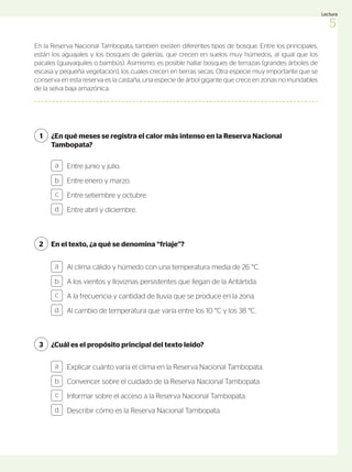 En la Reserva Nacional Tambopata, también existen diferentes tipos de bosque. Entre los principales,
están los aguajales y los bosques de galerías, que crecen en suelos muy húmedos, al igual que los
pacales (guayaquiles o bambús). Asimismo, es posible hallar bosques de terrazas (grandes árboles de
escasa y pequeña vegetación), los cuales crecen en tierras secas. Otra especie muy importante que se
conserva en esta reserva es la castaña, una especie de árbol gigante que crece en zonas no inundables
de la selva baja amazónica.
¿En qué meses se registra el calor más intenso en la Reserva Nacional
Tambopata?
En el texto, ¿a qué se denomina “friaje”?
¿Cuál es el propósito principal del texto leído?
1
2
3
Entre junio y julio.
Entre enero y marzo.
Entre setiembre y octubre.
Entre abril y diciembre.
a
b
c
d
Al clima cálido y húmedo con una temperatura media de 26 °C.
A los vientos y lloviznas persistentes que llegan de la Antártida.
A la frecuencia y cantidad de lluvia que se produce en la zona.
Al cambio de temperatura que varía entre los 10 °C y los 38 °C.
Explicar cuánto varía el clima en la Reserva Nacional Tambopata.
Convencer sobre el cuidado de la Reserva Nacional Tambopata.
Informar sobre el acceso a la Reserva Nacional Tambopata.
Describir cómo es la Reserva Nacional Tambopata.
a
b
c
d
a
b
c
d
5
Lectura
 