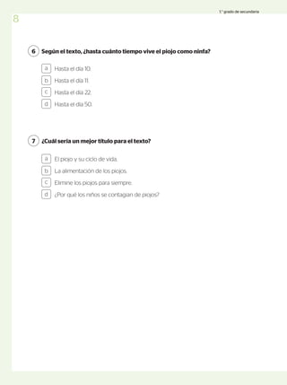 Según el texto, ¿hasta cuánto tiempo vive el piojo como ninfa?
6
Hasta el día 10.
Hasta el día 11.
Hasta el día 22.
Hasta el día 50.
¿Cuál sería un mejor título para el texto?
7
a
b
c
d
El piojo y su ciclo de vida.
La alimentación de los piojos.
Elimine los piojos para siempre.
¿Por qué los niños se contagian de piojos?
a
b
c
d
8
1.° grado de secundaria
 