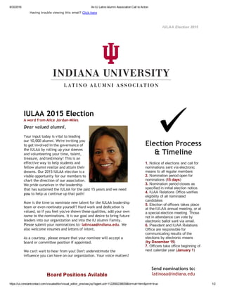 8/30/2016 An IU Latino Alumni Association Call to Action
https://ui.constantcontact.com/visualeditor/visual_editor_preview.jsp?agent.uid=1122690238639&format=html&print=true 1/2
IULAA Election 2015
Having trouble viewing this email? Click here
IULAA 2015 Election
A word from Alice Jordan‐Miles
Dear valued alumni,
Your input today is vital to leading
our 10,000 alumni. We're inviting you
to get involved in the governance of
the IULAA by rolling up your sleeves
and volunteering your time, talent,
treasure, and testimony! This is an
effective way to help students and
fellow alumni realize and attain their
dreams. Our 2015 IULAA election is a
viable opportunity for our members to
chart the direction of our association.
We pride ourselves in the leadership
that has sustained the IULAA for the past 15 years and we need
you to help us continue up that path!
Now is the time to nominate new talent for the IULAA leadership
team or even nominate yourself! Hard work and dedication is
valued, so if you feel you've shown these qualities, add your own
name to the nominations. It is our goal and desire to bring future
leaders into our organization and into the IU Alumni Family.
Please submit your nominations to: latinoaa@indiana.edu. We
also welcome resumes and letters of intent.
 
As a courtesy, please ensure that your nominee will accept a
board or committee position if appointed.
We can't wait to hear from you! Don't underestimate the
influence you can have on our organization. Your voice matters! 
Board Positions Avilable
Election Process
& Timeline
1. Notice of elections and call for
nominations sent via electronic
means to all regular members
2. Nomination period open for
nominations (15 days)
3. Nomination period closes as
specified in initial election notice.
4. IUAA Relations Office verifies
eligibility of all nominated
candidates
5. Election of officers takes place
at the IULAA annual meeting, or at
a special election meeting. Those
not in attendance can vote by
electronic ballot sent via email.
6. President and IUAA Relations
Office are responsible for
communicating results of the
elections by electronic means
(by December 15)
7. Officers take office beginning of
next calendar year (January 1)
Send nominations to:
latinoaa@indiana.edu
 