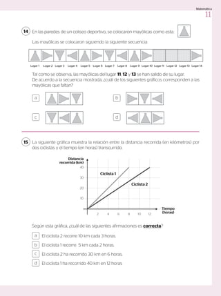 En las paredes de un coliseo deportivo, se colocaron mayólicas como esta:
14
a b
c d
Las mayólicas se colocaron siguiendo la siguiente secuencia:
Lugar 1 Lugar 2 Lugar 3 Lugar 4 Lugar 5 Lugar 6 Lugar 7 Lugar 8 Lugar 9 Lugar 10 Lugar 11 Lugar 12 Lugar 13 Lugar 14
Lugar 1 Lugar 2 Lugar 3 Lugar 4 Lugar 5 Lugar 6 Lugar 7 Lugar 8 Lugar 9 Lugar 10 Lugar 11 Lugar 12 Lugar 13 Lugar 14
Lugar 1 Lugar 2 Lugar 3 Lugar 4 Lugar 5 Lugar 6 Lugar 7 Lugar 8 Lugar 9 Lugar 10 Lugar 11 Lugar 12 Lugar 13 Lugar 14
Lugar 1 Lugar 2 Lugar 3 Lugar 4 Lugar 5 Lugar 6 Lugar 7 Lugar 8 Lugar 9
Lugar 1 Lugar 2 Lugar 3 Lugar 4 Lugar 5 Lugar 6 Lugar 7 Lugar 8 Lugar 9
Lugar 1 Lugar 2 Lugar 3 Lugar 4 Lugar 5 Lugar 6 Lugar 7 Lugar 8 Lugar 9 Lugar 10
Tal como se observa, las mayólicas del lugar 11, 12 y 13 se han salido de su lugar.
De acuerdo a la secuencia mostrada, ¿cuál de los siguientes gráficos corresponden a las
mayólicas que faltan?
La siguiente gráfica muestra la relación entre la distancia recorrida (en kilómetros) por
dos ciclistas y el tiempo (en horas) transcurrido.
15
El ciclista 2 recorre 10 km cada 3 horas.
El ciclista 1 recorre 5 km cada 2 horas.
El ciclista 2 ha recorrido 30 km en 6 horas.
El ciclista 1 ha recorrido 40 km en 12 horas
a
c
b
d
Según esta gráfica, ¿cuál de las siguientes afirmaciones es correcta?
Distancia
recorrida (km)
Tiempo
(horas)
2 4 6 8 10 12
10
20
30
40
Ciclista 1
Ciclista 2
11
Matemática
 