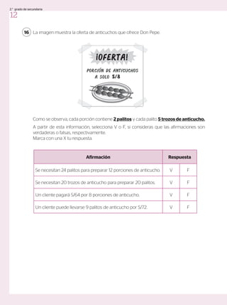 La imagen muestra la oferta de anticuchos que ofrece Don Pepe.
Como se observa, cada porción contiene 2 palitos y cada palito 5 trozos de anticucho.
A partir de esta información, selecciona V o F, si consideras que las afirmaciones son
verdaderas o falsas, respectivamente.
Marca con una X tu respuesta.
16
Afirmación Respuesta
Se necesitan 24 palitos para preparar 12 porciones de anticucho. V F
Se necesitan 20 trozos de anticucho para preparar 20 palitos. V F
Un cliente pagará S/64 por 8 porciones de anticucho. V F
Un cliente puede llevarse 9 palitos de anticucho por S/72. V F
PorciÓn de anticuchos
a solo S/8
Oferta!
12
2.° grado de secundaria
 