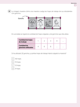 La imagen muestra cómo una maestra cuelga las hojas de trabajo de sus estudiantes
con ganchos.
17
En una tabla se registra la cantidad de hojas colgadas y de ganchos que ella utiliza.
Cantidad de hojas
de trabajo
1 2 3 4 …
Cantidad de
ganchos utilizados
4 6 8 … …
66 hojas.
15 hojas.
12 hojas.
8 hojas.
a
c
b
d
Si ha utilizado 32 ganchos, ¿cuántas hojas de trabajo habrá colgado la maestra?
Gancho
13
Matemática
 