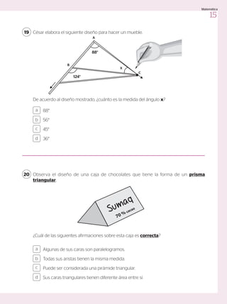 César elabora el siguiente diseño para hacer un mueble.
Observa el diseño de una caja de chocolates que tiene la forma de un prisma
triangular.
19
20
¿Cuál de las siguientes afirmaciones sobre esta caja es correcta?
De acuerdo al diseño mostrado, ¿cuánto es la medida del ángulo x?
Algunas de sus caras son paralelogramos.
Todas sus aristas tienen la misma medida.
Puede ser considerada una pirámide triangular.
Sus caras triangulares tienen diferente área entre sí.
88°
56°
45°
36°
a
c
b
d
a
c
b
d
X
A
88°
124°
B
C
Sumaq
70 % cacao
15
Matemática
 