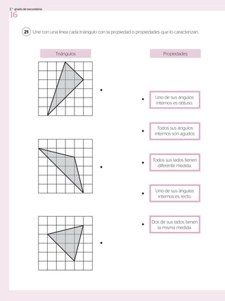 Une con una línea cada triángulo con la propiedad o propiedades que lo caracterizan.
Propiedades
Triángulos
21
Uno de sus ángulos
internos es obtuso.
Todos sus ángulos
internos son agudos.
Todos sus lados tienen
diferente medida.
Uno de sus ángulos
internos es recto.
Dos de sus lados tienen
la misma medida.
16
2.° grado de secundaria
 