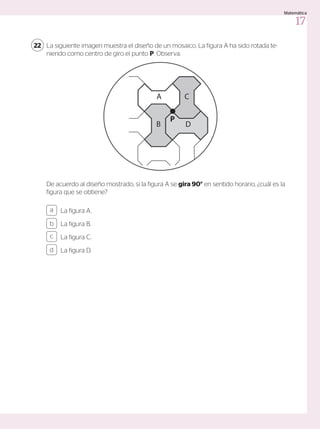 La siguiente imagen muestra el diseño de un mosaico. La figura A ha sido rotada te-
niendo como centro de giro el punto P. Observa.
De acuerdo al diseño mostrado, si la figura A se gira 90° en sentido horario, ¿cuál es la
figura que se obtiene?
22
La figura A.
La figura B.
La figura C.
La figura D.
a
c
b
d
A
B
C
D
P
17
Matemática
 