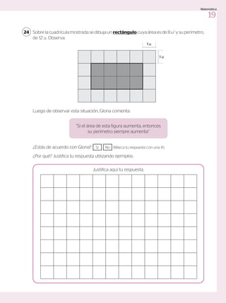 Sobre la cuadrícula mostrada se dibuja un rectángulo cuya área es de 8 u2
y su perímetro,
de 12 u. Observa.
24
Luego de observar esta situación, Gloria comenta:
“Si el área de esta figura aumenta, entonces
su perímetro siempre aumenta”
¿Estás de acuerdo con Gloria? Sí No (Marca tu respuesta con una X).
¿Por qué? Justifica tu respuesta utilizando ejemplos.
Justifica aquí tu respuesta.
1 u
1 u
19
Matemática
 