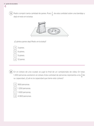 1
900 personas.
1 200 personas.
1 600 personas.
4 800 personas.
a
c
b
d
3 panes.
6 panes.
9 panes.
12 panes.
a
c
b
d
Pedro compró cierta cantidad de panes. Puso de esta cantidad sobre una bandeja y
dejó el resto en la bolsa.
¿Cuántos panes dejó Pedro en la bolsa?
En el coliseo de una ciudad, se jugó la final de un campeonato de vóley. En total,
1 200 personas asistieron al coliseo. Esta cantidad de personas representa a los de
su capacidad. ¿Cuál es la capacidad que tiene este coliseo?
2
1
3
3
4
4
2.° grado de secundaria
 