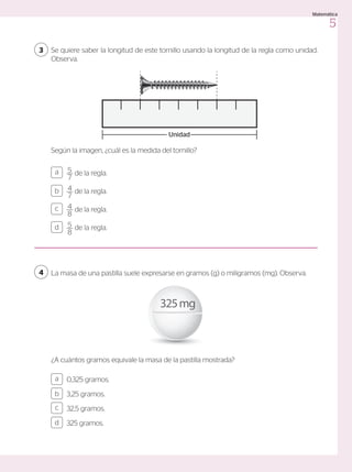 5
7
de la regla.
4
7
de la regla.
4
8
de la regla.
5
8
de la regla.
a
c
b
d
0,325 gramos.
3,25 gramos.
32,5 gramos.
325 gramos.
a
c
b
d
La masa de una pastilla suele expresarse en gramos (g) o miligramos (mg). Observa.
¿A cuántos gramos equivale la masa de la pastilla mostrada?
325mg
Se quiere saber la longitud de este tornillo usando la longitud de la regla como unidad.
Observa.
3
4
Según la imagen, ¿cuál es la medida del tornillo?
Unidad
5
Matemática
 