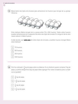 María tiene dos tipos de envases para almacenar los huevos que recoge de su granja.
Observa.
5
Esta mañana, María recogió de su granja entre 70 y 100 huevos. Todos estos huevos
pueden almacenarse en cualquiera de estos dos tipos de envase. En ninguno de los dos
casos sobran ni faltan huevos.
Si ella decide usar solo uno de estos tipos de envases, ¿cuántos huevos recogió María
esta mañana?
70 huevos.
80 huevos.
90 huevos.
100 huevos.
a
c
b
d
Flor ha colocado 1 kg de papa sobre su balanza. Si un cliente le quiere comprar 2 kg de
papa, ¿cuántos kilogramos (kg) de papa debe agregar Flor sobre la balanza para cumplir
con el pedido?
6 1
4
3
4
kg de papa.
1 3
4
kg de papa.
1
4
kg de papa.
1 1
4
kg de papa.
a
c
b
d
6
2.° grado de secundaria
 