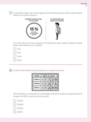 La siguiente imagen, nos muestra algunas recomendaciones para cuidar nuestra espalda
al llevar una mochila. Observa.
7
Si un niño tiene una masa corporal de 40 kilogramos (kg), ¿cuántos kilogramos debe
llevar, como máximo, en su mochila?
4 kg
6 kg
15 kg
25 kg
a
c
b
d
Un grifo ofrece distintos tipos de gasolina a los siguientes precios.
8
Teresa abastece su camioneta de combustible comprando 6 galones de gasolina tipo B.
Si paga con S/100, ¿cuánto recibirá de vuelto?
S/37,50
S/28,50
S/22,50
S/17,50
a
c
b
d
TIPO A
GRIFO ‘‘EL VELOZ’’
GALÓN DE
GASOLINA
TIPO B
TIPO C
S/
S/
S/
1 ,
,
,
1
1
7
3
2
3
7
9
9
5
9
15 %
de la masa
corporal de una
persona
Cantidad máxima de masa
en una mochila
La mochila debe estar
pegada en la espalda.
7
Matemática
 