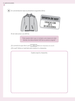 En una tienda de ropa se presenta la siguiente oferta.
9
¿Es correcto lo que dice Luis? Sí No (Marca tu respuesta con una X)
¿Por qué? Utiliza un ejemplo para explicar tu respuesta.
Explica aquí tu respuesta.
“Esto quiere decir que, si compro una casaca en esta
tienda, me descontarán S/25 de su precio original”
Al ver este aviso, Luis afirma:
OFERTA DE HOY
CASACAS CON
25 %
DE DESCUENTO
8
2.° grado de secundaria
 