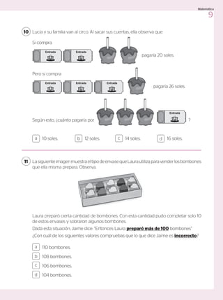 Lucía y su familia van al circo. Al sacar sus cuentas, ella observa que:
10
Si compra
Pero si compra
pagaría 20 soles.
pagaría 26 soles.
Según esto, ¿cuánto pagaría por ?
Entrada
Entrada
Entrada
Entrada Entrada
Entrada
Entrada
Entrada
Entrada
Entrada Entrada
Entrada
10 soles. 12 soles. 14 soles. 16 soles.
a c
b d
110 bombones.
108 bombones.
106 bombones.
104 bombones.
a
c
b
d
LasiguienteimagenmuestraeltipodeenvasequeLaurautilizaparavenderlosbombones
que ella misma prepara. Observa.
11
Laura preparó cierta cantidad de bombones. Con esta cantidad pudo completar solo 10
de estos envases y sobraron algunos bombones.
Dada esta situación, Jaime dice: “Entonces Laura preparó más de 100 bombones”
¿Con cuál de los siguientes valores compruebas que lo que dice Jaime es incorrecto?
9
Matemática
 