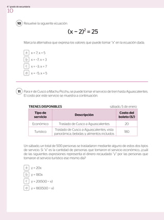 Resuelve la siguiente ecuación:
Marca la alternativa que expresa los valores que puede tomar “x” en la ecuación dada.
10
(x − 2)2
= 25
x = 7; x = 5
x = −7; x = 3
x = −3; x = 7
x = −5; x = 5
a
c
b
d
Un sábado, un total de 500 personas se trasladaron mediante alguno de estos dos tipos
de servicio. Si “x” es la cantidad de personas que tomaron el servicio económico, ¿cuál
de las siguientes expresiones representa el dinero recaudado “y” por las personas que
tomaron el servicio turístico ese mismo día?
Para ir de Cusco a Machu Picchu, se puede tomar el servicio de tren hasta Aguascalientes.
El costo por este servicio se muestra a continuación.
11
y = 20x
y = 180x
y = 20(500 − x)
y = 180(500 − x)
a
c
b
d
Tipo de
servicio
Descripción
Costo del
boleto (S/)
Económico Traslado de Cusco a Aguascalientes 20
Turístico
Traslado de Cusco a Aguascalientes, vista
panorámica, bebidas y alimentos incluidos
180
TRENES DISPONIBLES sábado, 5 de enero
10
4.° grado de secundaria
 