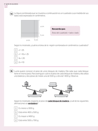 La figura sombreada que se muestra a continuación es un cuadrado cuya medida de sus
lados está expresada en centímetros.
Según lo mostrado, ¿cuál es el área de la región sombreada en centímetros cuadrados?
14
a2
+ 25
a2
+ 10a + 25
4a + 20
2a + 10
a
c
b
d
Lucila quiere conocer el peso de unos bloques de madera. Ella sabe que cada bloque
tiene el mismo peso. Para averiguar cuál es el peso de cada bloque de madera, ella utiliza
una balanza y dos pesas de metal: una de 500 g y otra de 1 400 g. Observa.
15
Es menor a 500 g.
Está entre 400 y 500 g.
Es mayor a 1400 g.
Está entre 500 y 700 g.
a
c
b
d
Recuerda que:
Área del cuadrado = lado x lado
Según lo mostrado, respecto al peso de cada bloque de madera, ¿cuál de las siguientes
afirmaciones es verdadera?
500 g
1400 g
a cm
a cm
5 cm
5 cm
12
4.° grado de secundaria
 