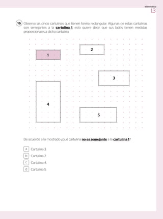 Observa las cinco cartulinas que tienen forma rectangular. Algunas de estas cartulinas
son semejantes a la cartulina 1, esto quiere decir que sus lados tienen medidas
proporcionales a dicha cartulina.
De acuerdo a lo mostrado ¿qué cartulina no es semejante a la cartulina 1?
16
Cartulina 3.
Cartulina 2.
Cartulina 4.
Cartulina 5.
a
c
b
d
1
2
3
5
4
13
Matemática
 