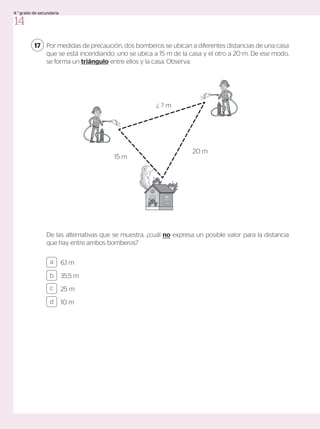 Por medidas de precaución, dos bomberos se ubican a diferentes distancias de una casa
que se está incendiando: uno se ubica a 15 m de la casa y el otro a 20 m. De ese modo,
se forma un triángulo entre ellos y la casa. Observa.
De las alternativas que se muestra, ¿cuál no expresa un posible valor para la distancia
que hay entre ambos bomberos?
17
6,1 m
35,5 m
25 m
10 m
a
c
b
d
20 m
15 m
¿ ? m
14
4.° grado de secundaria
 