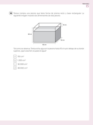 Teresa compra una pecera que tiene forma de prisma recto y base rectangular. La
siguiente imagen muestra las dimensiones de esta pecera.
Tal como se observa, Teresa echa agua en la pecera hasta 10 cm por debajo de su borde
superior, ¿qué volumen ocupará el agua?
18
150 cm3
1 200 cm3
36 000 cm3
48 000 cm3
a
c
b
d
60 cm
40 cm
20 cm
10 cm
15
Matemática
 